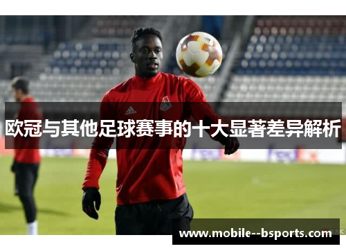 欧冠与其他足球赛事的十大显著差异解析 欧冠与其他足球赛事的十大显著差异解析