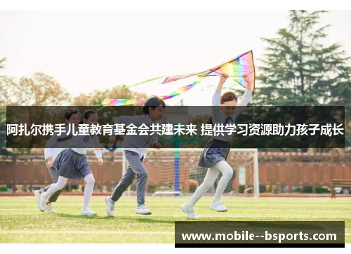 阿扎尔携手儿童教育基金会共建未来 提供学习资源助力孩子成长
