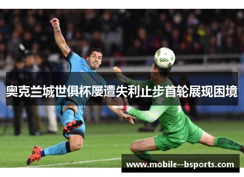 奥克兰城世俱杯屡遭失利止步首轮展现困境 奥克兰城世俱杯屡遭失利止步首轮展现困境